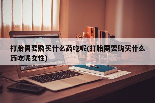 网上卖打胎药的微信打胎需要购买什么药吃呢(打胎需要购买什么药吃呢女性)