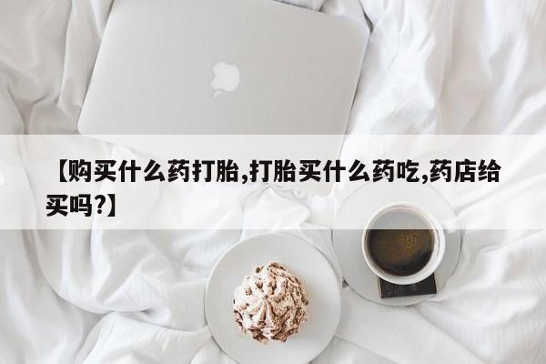 网上卖打胎药的微信【购买什么药打胎,打胎买什么药吃,药店给买吗?】