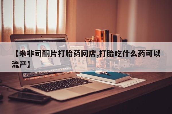 网上卖打胎药的微信【米非司酮片打胎药网店,打胎吃什么药可以流产】