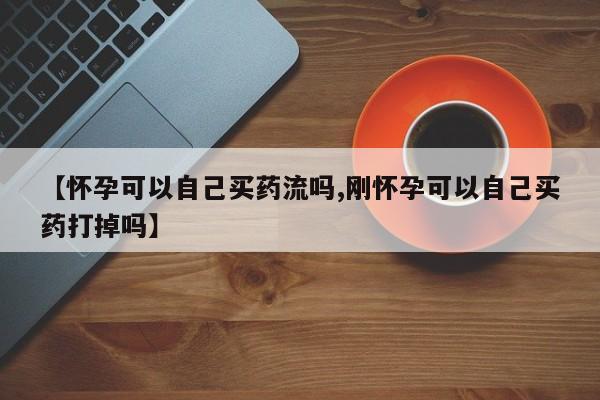 网上卖打胎药的微信【怀孕可以自己买药流吗,刚怀孕可以自己买药打掉吗】