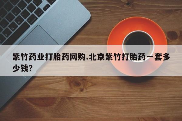 网上卖打胎药的微信紫竹药业打胎药网购.北京紫竹打胎药一套多少钱？